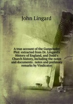 A true account of the Gunpowder Plot: extracted from Dr. Lingard`s History of England, and Dodd`s Church history, including the notes and documents . notes and prefatory remarks by Vindicator