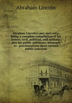 Abraham Lincoln`s pen and voice; being a complete compilation of his letters, civil, politival, and military, also his public addresses, messages to . proclamations upon various public concerns
