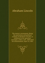 The martyr`s monument. Being the patriotism and political wisdom of Abraham Lincoln, as exhibited in his speeches, messages, orders, and . 1860 until his assassination, April 14, 1865