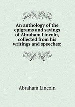 An anthology of the epigrams and sayings of Abraham Lincoln, collected from his writings and speeches;