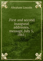 .First and second inaugural addresses, message, July 5, 1861;