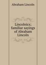 Lincolnics; familiar sayings of Abraham Lincoln