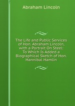 The Life and Public Services of Hon. Abraham Lincoln, with a Portrait On Steel: To Which Is Added a Biographical Sketch of Hon. Hannibal Hamlin