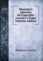 Macaulay`s Speeches On Copyright: Lincoln`s Cooper Institute Address