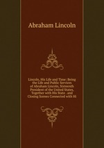 Lincoln, His Life and Time: Being the Life and Public Services of Abraham Lincoln, Sixteenth President of the United States, Together with His State . and Closing Scenes Connected with Hi