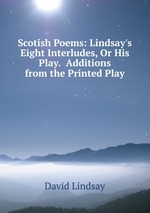 Scotish Poems: Lindsay`s Eight Interludes, Or His Play.  Additions from the Printed Play