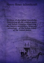 Archives of aboriginal knowledge. Containing all the original paper laid before Congress respecting the history, antiquities, language, ethnology, . of the Indian tribes of the United States