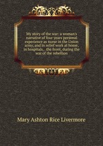 My story of the war: a woman`s narrative of four years personal experience as nurse in the Union army, and in relief work at home, in hospitals, . the front, during the war of the rebellion