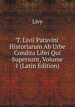 T. Livii Patavini Historiarum Ab Urbe Condita Libri Qui Supersunt, Volume 1 (Latin Edition)
