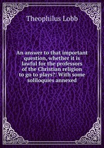 An answer to that important question, whether it is lawful for the professors of the Christian religion to go to plays?: With some soliloquies annexed