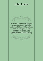 An essay concerning human understanding; with the notes and illus. of the author, and an analysis of his doctrine of ideas. Also, Questions on Locke`s essay