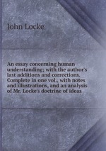 An essay concerning human understanding; with the author`s last additions and corrections. Complete in one vol., with notes and illustrations, and an analysis of Mr. Locke`s doctrine of ideas