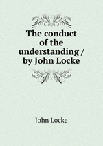 The conduct of the understanding / by John Locke