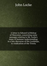 A letter to Edward Ld Bishop of Worcester, concerning some passages relating to Mr. Locke`s essay of humane understanding: in a late discourse of His Lordships, in vindication of the Trinity