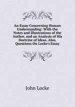 An Essay Concerning Human Understanding: With the Notes and Illustrations of the Author, and an Analysis of His Doctrine of Ideas. Also, Questions On Locke`s Essay