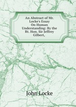 An Abstract of Mr. Locke`s Essay On Human Understanding: By the Rt. Hon. Sir Jeffrey Gilbert,