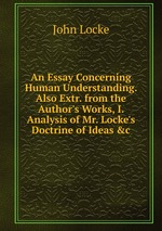 An Essay Concerning Human Understanding. Also Extr. from the Author`s Works, I. Analysis of Mr. Locke`s Doctrine of Ideas &c