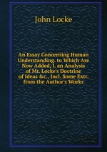 An Essay Concerning Human Understanding. to Which Are Now Added, I. an Analysis of Mr. Locke`s Doctrine of Ideas &c., Incl. Some Extr. from the Author`s Works