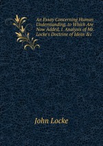 An Essay Concerning Human Understanding. to Which Are Now Added, I. Analysis of Mr. Locke`s Doctrine of Ideas &c
