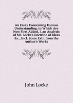 An Essay Concerning Human Understanding. to Which Are Now First Added, I. an Analysis of Mr. Locke`s Doctrine of Ideas &c., Incl. Some Extr. from the Author`s Works