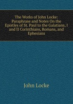 The Works of John Locke: Paraphrase and Notes On the Epistles of St. Paul to the Galatians, I and II Corinthians, Romans, and Ephesians