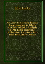 An Essay Concerning Human Understanding. to Which Are Now Added, I. Analysis of Mr. Locke`s Doctrine of Ideas &c., Incl. Some Extr. from the Author`s Works