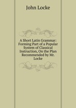 A Short Latin Grammar: Forming Part of a Popular System of Classical Instruction, On the Plan Recommended by Mr. Locke