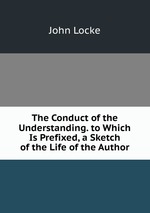 The Conduct of the Understanding. to Which Is Prefixed, a Sketch of the Life of the Author