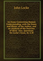 An Essay Concerning Human Understanding. with the Notes and Illustr. of the Author, and an Analysis of His Doctrine of Ideas. Also, Questions On Locke`s Essay, by A.M