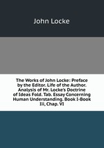 The Works of John Locke: Preface by the Editor. Life of the Author. Analysis of Mr. Locke`s Doctrine of Ideas Fold. Tab. Essay Concerning Human Understanding. Book I-Book Iii, Chap. VI