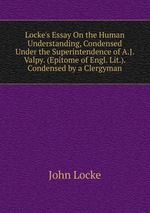 Locke`s Essay On the Human Understanding, Condensed Under the Superintendence of A.J. Valpy. (Epitome of Engl. Lit.). Condensed by a Clergyman