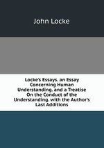 Locke`s Essays. an Essay Concerning Human Understanding. and a Treatise On the Conduct of the Understanding. with the Author`s Last Additions