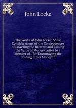 The Works of John Locke: Some Considerations of the Consequences of Lowering the Interest and Raising the Value of Money (Letter to a Member of . `for Encouraging the Coining Silver Money in