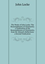 The Works of John Locke: The Reasonableness of Christianity. a Vindication of the Reasonableness of Christianity, from Mr. Edward`s Reflections. a Second Vindication