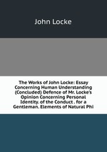 The Works of John Locke: Essay Concerning Human Understanding (Concluded) Defence of Mr. Locke`s Opinion Concerning Personal Identity. of the Conduct . for a Gentleman. Elements of Natural Phi