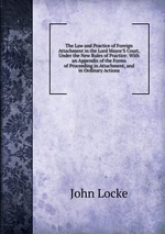 The Law and Practice of Foreign Attachment in the Lord Mayor`S Court, Under the New Rules of Practice: With an Appendix of the Forms of Proceeding in Attachment, and in Ordinary Actions