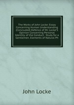 The Works of John Locke: Essay Concerning Human Understanding (Concluded) Defence of Mr. Locke`S Opinion Concerning Personal Identity. of the Conduct . Study for a Gentlemen. Elements of Natural Ph