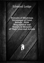 Portraits of Illustrious Personages of Great Britain.: With Biographical and Historical Memoirs of Their Lives and Actions