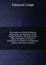 Illustrations of British History, Biography, and Manners, in the Reigns of Henry Viii, Edward Vi, Mary, Elizabeth, & James I: Exhibited in a Series of . of Howard, Talbot, and Cecil; Containi