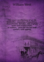 Fifty years` recollections of an old bookseller: consisting of anecdotes, characteristic sketches, and original traits and eccentricities, of authors, . press for the last half century, with approp