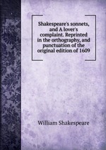 Shakespeare`s sonnets, and A lover`s complaint. Reprinted in the orthography, and punctuation of the original edition of 1609