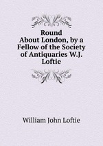 Round About London, by a Fellow of the Society of Antiquaries W.J. Loftie