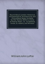Round About London: Historical, Archaeological, Architectural and Picturesque Notes Suitable for the Tourist, Within a Circle of Twelve Miles ; to . to Hatfield, Knole, St. Albans, and Windsor