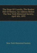 The Siege Of Cuautla, The Bunker Hill Of Mexico; An Address Before The New York Historical Society, April 4th, 1893