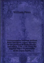 Correspondence between William Penn and James Logan, secretary of the province of Pennsylvanis, and others, 1700-1750. From the original letters in possession of the Logan family