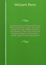 Correspondence Between William Penn and James Logan, Secretary of the Province of Pennsylvanis, and Others, 1700-1750: From the Original Letters in Possession of the Logan Family, Volume 10