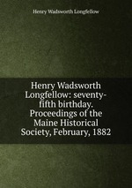 Henry Wadsworth Longfellow: seventy-fifth birthday. Proceedings of the Maine Historical Society, February, 1882