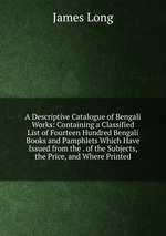 A Descriptive Catalogue of Bengali Works: Containing a Classified List of Fourteen Hundred Bengali Books and Pamphlets Which Have Issued from the . of the Subjects, the Price, and Where Printed