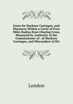 Fares for Hackney Carriages, and Distances Within a Circle of Four Miles Radius from Charing Cross, Measured by Authority of the Commissioner of . of Hackney Carriages, and Misconduct of Dri
