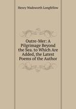 Outre-Mer: A Pilgrimage Beyond the Sea. to Which Are Added, the Latest Poems of the Author